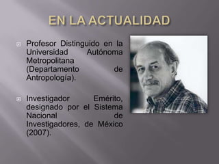    Profesor Distinguido en la
    Universidad     Autónoma
    Metropolitana
    (Departamento          de
    Antropología).

   Investigador      Emérito,
    designado por el Sistema
    Nacional               de
    Investigadores, de México
    (2007).
 