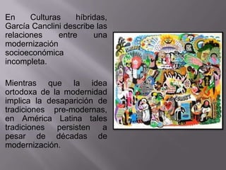 En     Culturas     híbridas,
García Canclini describe las
relaciones     entre     una
modernización
socioeconómica
incompleta.

Mientras que la idea
ortodoxa de la modernidad
implica la desaparición de
tradiciones pre-modernas,
en América Latina tales
tradiciones  persisten   a
pesar de décadas de
modernización.
 