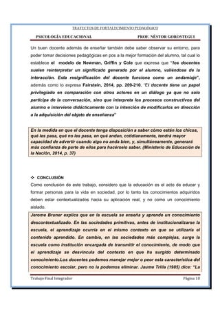 TRAYECTOS DE FORTALECIMIENTO PEDAGÓGICO
PSICOLOGÍA EDUCACIONAL PROF. NÉSTOR GOROSTEGUI
Trabajo Final Integrador Página 10
Un buen docente además de enseñar también debe saber observar su entorno, para
poder tomar decisiones pedagógicas en pos a la mejor formación del alumno, tal cual lo
establece el modelo de Newman, Griffin y Cole que expresa que “los docentes
suelen reinterpretar un significado generado por el alumno, valiéndose de la
interacción. Esta resignificación del docente funciona como un andamiaje”,
además como lo expresa Fairstein, 2014, pp. 209-210, “El docente tiene un papel
privilegiado en comparación con otros actores en un diálogo ya que no solo
participa de la conversación, sino que interpreta los procesos constructivos del
alumno e interviene didácticamente con la intención de modificarlos en dirección
a la adquisición del objeto de enseñanza”
En la medida en que el docente tenga disposición a saber cómo están los chicos,
qué les pasa, qué no les pasa, en qué andan, cotidianamente, tendrá mayor
capacidad de advertir cuando algo no anda bien, y, simultáneamente, generará
más confianza de parte de ellos para hacérselo saber. (Ministerio de Educación de
la Nación, 2014, p. 37)
CONCLUSIÓN
Como conclusión de este trabajo, considero que la educación es el acto de educar y
formar personas para la vida en sociedad, por lo tanto los conocimientos adquiridos
deben estar contextualizados hacia su aplicación real, y no como un conocimiento
aislado.
Jerome Bruner explica que en la escuela se enseña y aprende un conocimiento
descontextualizado. En las sociedades primitivas, antes de institucionalizarse la
escuela, el aprendizaje ocurría en el mismo contexto en que se utilizaría el
contenido aprendido. En cambio, en las sociedades más complejas, surge la
escuela como institución encargada de transmitir el conocimiento, de modo que
el aprendizaje se desvincula del contexto en que ha surgido determinado
conocimiento.Los docentes podemos manejar mejor o peor esta característica del
conocimiento escolar, pero no la podemos eliminar. Jaume Trilla (1985) dice: “La
 