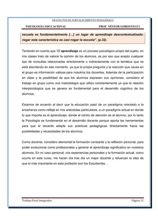 TRAYECTOS DE FORTALECIMIENTO PEDAGÓGICO
PSICOLOGÍA EDUCACIONAL PROF. NÉSTOR GOROSTEGUI
Trabajo Final Integrador Página 11
escuela es fundamentalmente […] un lugar de aprendizaje descontextualizado:
negar esta característica es casi negar la escuela”. (p.32).
Teniendo en cuenta que “El aprendizaje es un proceso psicológico propio del sujeto, en
mis clases trato de valorar la opinión de los alumnos, es por eso que acepto cualquier
tipo de consultas relacionadas directamente o indirectamente con la temática que se
está abordando en ese momento, ya que la propia pregunta y la reacción que causa en
el grupo es información valiosa para nosotros los docentes, Además de la participación
en clase y la posibilidad de que los alumnos expresen sus opiniones, considero el
trabajo en grupo como una metodología que utilizo constantemente ya que la relación
interpsicologica que se genera es fundamental para el desarrollo cognitivo de los
alumnos,
Estamos de acuerdo al decir que la educación pasó de un paradigma orientado a la
enseñanza como reflejé en mis anécdotas particulares, a un paradigma actual en donde
lo que importa es el aprendizaje, donde el centro de atención es el alumno, por lo tanto
la Psicología es fundamental en el desarrollo docente porque aporta las herramientas
para que el docente adapte sus prácticas pedagógicas directamente hacia las
posibilidades y necesidades de los alumnos.
Como docente, considero elemental la formación constante y la reflexión personal, para
poder evolucionar como profesionales y generar el aprendizaje significativo en nuestros
alumnos. En mi caso personal, mis experiencias personales y la formación actual, como
ocurre en este curso, me hacen día tras día un mejor docente y refuerzan la idea de
que lo más importante en esta profesión son los Estudiantes…
 