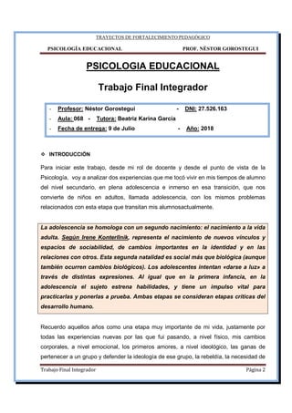 TRAYECTOS DE FORTALECIMIENTO PEDAGÓGICO
PSICOLOGÍA EDUCACIONAL PROF. NÉSTOR GOROSTEGUI
Trabajo Final Integrador Página 2
PSICOLOGIA EDUCACIONAL
Trabajo Final Integrador
- Profesor: Néstor Gorostegui - DNI: 27.526.163
- Aula: 068 - Tutora: Beatriz Karina García
- Fecha de entrega: 9 de Julio - Año: 2018
INTRODUCCIÓN
Para iniciar este trabajo, desde mi rol de docente y desde el punto de vista de la
Psicología, voy a analizar dos experiencias que me tocó vivir en mis tiempos de alumno
del nivel secundario, en plena adolescencia e inmerso en esa transición, que nos
convierte de niños en adultos, llamada adolescencia, con los mismos problemas
relacionados con esta etapa que transitan mis alumnosactualmente.
La adolescencia se homologa con un segundo nacimiento: el nacimiento a la vida
adulta. Según Irene Konterllnik, representa el nacimiento de nuevos vínculos y
espacios de sociabilidad, de cambios importantes en la identidad y en las
relaciones con otros. Esta segunda natalidad es social más que biológica (aunque
también ocurren cambios biológicos). Los adolescentes intentan «darse a luz» a
través de distintas expresiones. Al igual que en la primera infancia, en la
adolescencia el sujeto estrena habilidades, y tiene un impulso vital para
practicarlas y ponerlas a prueba. Ambas etapas se consideran etapas críticas del
desarrollo humano.
Recuerdo aquellos años como una etapa muy importante de mi vida, justamente por
todas las experiencias nuevas por las que fui pasando, a nivel físico, mis cambios
corporales, a nivel emocional, los primeros amores, a nivel ideológico, las ganas de
pertenecer a un grupo y defender la ideología de ese grupo, la rebeldía, la necesidad de
 