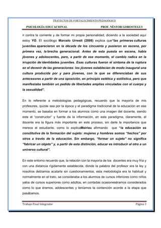 TRAYECTOS DE FORTALECIMIENTO PEDAGÓGICO
PSICOLOGÍA EDUCACIONAL PROF. NÉSTOR GOROSTEGUI
Trabajo Final Integrador Página 3
ir contra la corriente y de formar mi propia personalidad, diciendo a la sociedad aquí
estoy YO. El sociólogo Marcelo Urresti (2008) explica que“las primeras culturas
juveniles aparecieron en la década de los cincuenta y pusieron en escena, por
primera vez, la brecha generacional. Antes de esta puesta en escena, había
jóvenes y adolescentes, pero, a partir de ese momento, el cambio radica en la
irrupción de identidades juveniles. Esas culturas fueron el síntoma de la ruptura
en el devenir de las generaciones: los jóvenes establecían de modo inaugural una
cultura producida por y para jóvenes, con la que se diferenciaban de sus
antecesores a partir de una oposición, en principio estética y estilística, pero que
manifestaba también un pedido de libertades amplias vinculadas con el cuerpo y
la sexualidad”.
En lo referente a metodologías pedagógicas, recuerdo que la mayoría de mis
profesores, quizás sea por la época y el paradigma tradicional de la educación en ese
momento, se basaba en formar a los alumnos como una imagen del docente, siendo
este el “constructor” y fuente de la información, en este paradigma, claramente, el
docente era la figura más importante en este proceso, sin darle la importancia que
merece el estudiante, como lo explicaMeirieu afirmando que “la educación es
constitutiva de la formación del sujeto: mujeres y hombres somos “hechos” por
otros a través de la educación. Sin embargo, “formar un sujeto” no significa
“fabricar un objeto” y, a partir de esta distinción, educar es introducir al otro a un
universo cultural”.
En este entorno recuerdo que, la relación con la mayoría de los docentes era muy fría y
con una distancia rígidamente establecida, donde la palabra del profesor era la ley y
nosotros debíamos acatarla sin cuestionamientos, esta metodología era la habitual y
normalmente en el trato, se consideraba a los alumnos de cursos inferiores como niños
yalos de cursos superiores como adultos, en contadas ocasioneséramos considerados
como lo que éramos, adolescentes y teníamos la contención acorde a la etapa que
pasábamos.
 