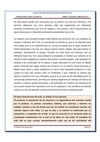 TRAYECTOS DE FORTALECIMIENTO PEDAGÓGICO
PSICOLOGÍA EDUCACIONAL PROF. NÉSTOR GOROSTEGUI
Trabajo Final Integrador Página 4
De esta época rescato dos situaciones que me tocaron vivir que me marcaron y me
permiten reflexionar hoy como docente, estas dos experiencias son totalmente
opuestas considerando que una fue negativa y otra positiva, pero enriquecedoras de
igual manera para mi desarrollo profesional analizándolas hoy en día.
La situación que considero positiva fuela relación que teníamos con una profesora de
Lengua y Literatura de 5° año, no mencionare su nombre ya que no es relevante para
este trabajo pero si es relevante para mí, ya que el respeto que le tengo excedió los
límites temporales y hoy día, por másque seamos siendo colegas, ella sigue siendo mi
profesora, demostrando el respeto infundido por ésta hacia sus alumnos, que es
retribuido hasta hoy. Con esta profesora se empleaba un método que consistía en la
lectura de libros elegidos por nosotros de acuerdo a nuestros gustos, para analizarlo de
acuerdo a los contendeos de la materia y luego exponerlos en una ronda de debate
grupal. Recuerdo las largas charlas que teníamos en un entorno donde teníamos la
libertad para opinar y todos estábamos al mismo nivel, estandola profesora a la par
nuestro en todo este proceso como un moderador y guía. Además la manera que
ejercía la docencia era muy motivadora ya que en el caso da las actividades como la
mencionada anteriormente, permitía que nosotros eligiéramos el material de lectura de
acuerdo a nuestros gustos personales, y eso generaba en nosotros una sensación de
que nuestra opinión era importante como la de cualquiera y nos sentíamos en libertad
incluso a la hora de defender nuestra postura en las jornadas de debate grupal.
El clima motivacional del aula: su influjo en los alumnos
Al examinar la motivación de los alumnos y su dependencia del contexto creado
por el profesor, es preciso considerar, además, que alumnos y alumnas no
trabajan aislados y que las tareas que han de realizar no constituyen eventos sin
relación alguna entre ellos. Lo que se dice a un alumno es observado por su
compañero o compañera de al lado. Lo que se escucha en un momento dado es
comparado mentalmente con lo que se ha dicho un rato antes. El resultado de
todo ello es que, aunque transitoriamente cada una de las actividades del
 