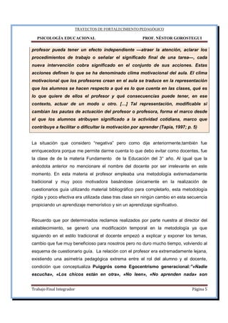 TRAYECTOS DE FORTALECIMIENTO PEDAGÓGICO
PSICOLOGÍA EDUCACIONAL PROF. NÉSTOR GOROSTEGUI
Trabajo Final Integrador Página 5
profesor pueda tener un efecto independiente —atraer la atención, aclarar los
procedimientos de trabajo o señalar el significado final de una tarea—, cada
nueva intervención cobra significado en el conjunto de sus acciones. Estas
acciones definen lo que se ha denominado clima motivacional del aula. El clima
motivacional que los profesores crean en el aula se traduce en la representación
que los alumnos se hacen respecto a qué es lo que cuenta en las clases, qué es
lo que quiere de ellos el profesor y qué consecuencias puede tener, en ese
contexto, actuar de un modo u otro. […] Tal representación, modificable si
cambian las pautas de actuación del profesor o profesora, forma el marco desde
el que los alumnos atribuyen significado a la actividad cotidiana, marco que
contribuye a facilitar o dificultar la motivación por aprender (Tapia, 1997; p. 5)
La situación que considero “negativa” pero como dije anteriormente,también fue
enriquecedora porque me permite darme cuenta lo que debo evitar como docentes, fue
la clase de de la materia Fundamento de la Educación del 3° año. Al igual que la
anécdota anterior no mencionare el nombre del docente por ser irrelevante en este
momento. En esta materia el profesor empleaba una metodología extremadamente
tradicional y muy poco motivadora basándose únicamente en la realización de
cuestionarios guía utilizando material bibliográfico para completarlo, esta metodología
rígida y poco efectiva era utilizada clase tras clase sin ningún cambio en esta secuencia
propiciando un aprendizaje memorístico y sin un aprendizaje significativo.
Recuerdo que por determinados reclamos realizados por parte nuestra al director del
establecimiento, se generó una modificación temporal en la metodología ya que
siguiendo en el estilo tradicional el docente empezó a explicar y exponer los temas,
cambio que fue muy beneficioso para nosotros pero no duro mucho tiempo, volviendo al
esquema de cuestionario guía. La relación con el profesor era extremadamente lejana,
existiendo una asimetría pedagógica extrema entre el rol del alumno y el docente,
condición que conceptualiza Puiggrós como Egocentrismo generacional:”«Nadie
escucha», «Los chicos están en otra», «No leen», «No aprenden nada» son
 