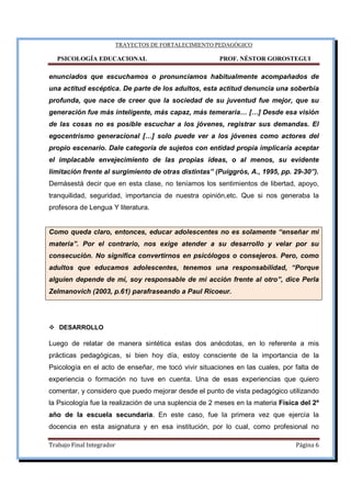 TRAYECTOS DE FORTALECIMIENTO PEDAGÓGICO
PSICOLOGÍA EDUCACIONAL PROF. NÉSTOR GOROSTEGUI
Trabajo Final Integrador Página 6
enunciados que escuchamos o pronunciamos habitualmente acompañados de
una actitud escéptica. De parte de los adultos, esta actitud denuncia una soberbia
profunda, que nace de creer que la sociedad de su juventud fue mejor, que su
generación fue más inteligente, más capaz, más temeraria… […] Desde esa visión
de las cosas no es posible escuchar a los jóvenes, registrar sus demandas. El
egocentrismo generacional […] solo puede ver a los jóvenes como actores del
propio escenario. Dale categoría de sujetos con entidad propia implicaría aceptar
el implacable envejecimiento de las propias ideas, o al menos, su evidente
limitación frente al surgimiento de otras distintas” (Puiggrós, A., 1995, pp. 29-30”).
Demásestá decir que en esta clase, no teníamos los sentimientos de libertad, apoyo,
tranquilidad, seguridad, importancia de nuestra opinión,etc. Que si nos generaba la
profesora de Lengua Y literatura.
Como queda claro, entonces, educar adolescentes no es solamente “enseñar mi
materia”. Por el contrario, nos exige atender a su desarrollo y velar por su
consecución. No significa convertirnos en psicólogos o consejeros. Pero, como
adultos que educamos adolescentes, tenemos una responsabilidad, “Porque
alguien depende de mí, soy responsable de mi acción frente al otro”, dice Perla
Zelmanovich (2003, p.61) parafraseando a Paul Ricoeur.
DESARROLLO
Luego de relatar de manera sintética estas dos anécdotas, en lo referente a mis
prácticas pedagógicas, si bien hoy día, estoy consciente de la importancia de la
Psicología en el acto de enseñar, me tocó vivir situaciones en las cuales, por falta de
experiencia o formación no tuve en cuenta. Una de esas experiencias que quiero
comentar, y considero que puedo mejorar desde el punto de vista pedagógico utilizando
la Psicología fue la realización de una suplencia de 2 meses en la materia Física del 2º
año de la escuela secundaria. En este caso, fue la primera vez que ejercía la
docencia en esta asignatura y en esa institución, por lo cual, como profesional no
 