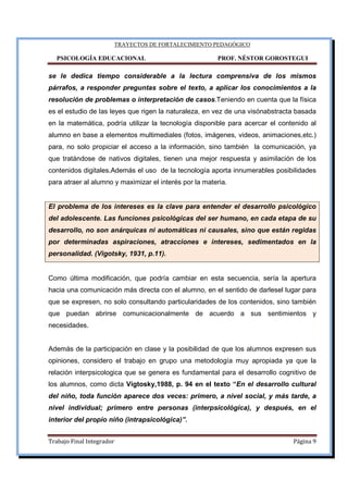TRAYECTOS DE FORTALECIMIENTO PEDAGÓGICO
PSICOLOGÍA EDUCACIONAL PROF. NÉSTOR GOROSTEGUI
Trabajo Final Integrador Página 9
se le dedica tiempo considerable a la lectura comprensiva de los mismos
párrafos, a responder preguntas sobre el texto, a aplicar los conocimientos a la
resolución de problemas o interpretación de casos.Teniendo en cuenta que la física
es el estudio de las leyes que rigen la naturaleza, en vez de una visónabstracta basada
en la matemática, podría utilizar la tecnología disponible para acercar el contenido al
alumno en base a elementos multimediales (fotos, imágenes, videos, animaciones,etc.)
para, no solo propiciar el acceso a la información, sino también la comunicación, ya
que tratándose de nativos digitales, tienen una mejor respuesta y asimilación de los
contenidos digitales.Además el uso de la tecnología aporta innumerables posibilidades
para atraer al alumno y maximizar el interés por la materia.
El problema de los intereses es la clave para entender el desarrollo psicológico
del adolescente. Las funciones psicológicas del ser humano, en cada etapa de su
desarrollo, no son anárquicas ni automáticas ni causales, sino que están regidas
por determinadas aspiraciones, atracciones e intereses, sedimentados en la
personalidad. (Vigotsky, 1931, p.11).
Como última modificación, que podría cambiar en esta secuencia, sería la apertura
hacia una comunicación más directa con el alumno, en el sentido de darlesel lugar para
que se expresen, no solo consultando particularidades de los contenidos, sino también
que puedan abrirse comunicacionalmente de acuerdo a sus sentimientos y
necesidades.
Además de la participación en clase y la posibilidad de que los alumnos expresen sus
opiniones, considero el trabajo en grupo una metodología muy apropiada ya que la
relación interpsicologica que se genera es fundamental para el desarrollo cognitivo de
los alumnos, como dicta Vigtosky,1988, p. 94 en el texto “En el desarrollo cultural
del niño, toda función aparece dos veces: primero, a nivel social, y más tarde, a
nivel individual; primero entre personas (interpsicológica), y después, en el
interior del propio niño (intrapsicológica)”.
 