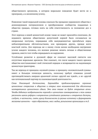 Несторовская группа: «Видение Украины – 2025 Договор Достоинства ради устойчивого развития»
8
общественного организма, в котором моральное поведение будет вести не к
проигрышу, а к жизненному успеху.
Появление такой моральной основы означало бы прощание украинского общества с
доминирующим патернализмом и преобразование сообщества подданных в
общество граждан, готовых взять на себя ответственность за положение дел в
стране.
Этот переход к новой ценностной основе также не может произойти спонтанно. До
недавнего времени общественно допустимой нормой было соглашаться на
аморальные поступки, оправдывая себя вынужденностью прогибаться перед
неблагоприятными обстоятельствами, или примерами других, прежде всего
властной элиты. Для перехода же к иному стилю жизни необходимо внутреннее
усилие каждого человека, его волевое решение менять личные и общественные
правила, вместо того чтобы оправдывать их нарушение.
Устойчивое развитие в духовной сфере не означает массовой святости или
отсутствия моральных кризисов. Оно означает, что после каждого такого кризиса
общество восстанавливает свой этический порядок и возвращается на надлежащую
ценностную траекторию.
Так же переход от принципа «нулевой суммы» к принципу «положительной суммы»
имеет и большую этическую ценность, поскольку требует отважных усилий
противодействовать инерции архаичной логики «другой как чужой», а не «другой
как потенциальный партнер по взаимовыгодной деятельности».
Став Революцией достоинства, Евромайдан продемонстрировал огромные
ценностные сотрясения в обществе и открыл окно возможностей для обеспечения
неотвратимого ценностного сдвига. Это окно также не будет открытым вечно.
Чтобы добиться необратимости перехода к ценностям самовыражения и тем самым
увеличить шансы реформ в направлении устойчивого развития и открытого доступа,
следует, в частности, снять угрозу безопасности (в разных аспектах) и формировать
желаемые ценности – через образование, масс-медиа, религиозные организации и т.д.
 