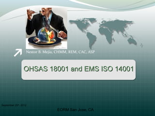 Nestor B. Mejia, CHMM, REM, CAC, ASP



                 OHSAS 18001 and EMS ISO 14001




September 20th, 2012
                                   EORM San Jose, CA
 