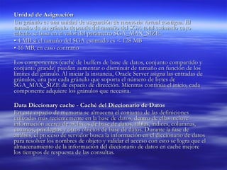 Unidad de Asignación  Un gránulo es una unidad de asignación de memoria virtual contigua. El tamaño de un gránulo depende del tamaño del SGA total estimado cuyo cálculo se basa en el valor del parámetro SGA_MAX_SIZE.  •  4 MB si el tamaño del SGA estimado es < 128 MB  •  16 MB, en caso contrario  Los componentes (caché de buffers de base de datos, conjunto compartido y conjunto grande) pueden aumentar o disminuir de tamaño en función de los límites del gránulo. Al iniciar la instancia, Oracle Server asigna las entradas de gránulos, una por cada gránulo que soporta el número de bytes de SGA_MAX_SIZE de espacio de dirección. Mientras continúa el inicio, cada componente adquiere los gránulos que necesita. Data Diccionary cache - Caché del Diccionario de Datos  En este espacio de memoria se almacena el conjunto de las definiciones utilizadas más recientemente en la base de datos, dentro de ellas incluye información acerca de archivos de base de datos, tablas, índices, columnas, usuarios, privilegios y otros objetos de base de datos. Durante la fase de análisis, el proceso de servidor busca la información en el diccionario de datos para resolver los nombres de objeto y validar el acceso con esto se logra que el almacenamiento de la información del diccionario de datos en caché mejore los tiempos de respuesta de las consultas.  