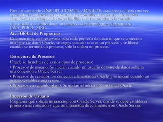 Para los comandos INSERT, UPDATE y DELETE, esta área se libera una vez ejecutada la sentencia. En el caso de las consultas, esta área se libera sólo cuando se han recuperado todas las filas o se ha cancelado la consulta.  si se instala y se utiliza Java, su tamaño está definido por el parámetro JAVA_POOL_SIZE.  Área Global de Programas  Esta memoria está reservada para cada proceso de usuario que se conecte a una base de datos Oracle, se asigna cuando se crea un proceso y se libera cuando se termina un proceso, sólo la utiliza un proceso. Estructura de Procesos   Oracle se beneficia de varios tipos de procesos:  •  Procesos de usuario: Se inician cuando un usuario de base de datos solicita una conexión a Oracle Server  •  Procesos de servidor: Se conectan a la instancia Oracle y se inician cuando un usuario establece una sesión.  •  Procesos en segundo plano: Se inician al iniciar una instancia Oracle  Procesos de Usuario  Programa que solicita interacción con Oracle Server, donde se debe establecer primero una conexión y que no interactúa directamente con Oracle Server.  
