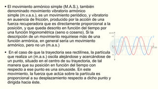  El movimiento armónico simple (M.A.S.), también
denominado movimiento vibratorio armónico
simple (m.v.a.s.), es un movimiento periódico, y vibratorio
en ausencia de fricción, producido por la acción de una
fuerza recuperadora que es directamente proporcional a la
posición, y que queda descrito en función del tiempo por
una función trigonométrica (seno o coseno). Si la
descripción de un movimiento requiriese más de una
función armónica, en general sería un movimiento
armónico, pero no un (m.a.s.)
 En el caso de que la trayectoria sea rectilínea, la partícula
que realiza un (m.a.s.) oscila alejándose y acercándose de
un punto, situado en el centro de su trayectoria, de tal
manera que su posición en función del tiempo con
respecto a ese punto es una sinusoide. En este
movimiento, la fuerza que actúa sobre la partícula es
proporcional a su desplazamiento respecto a dicho punto y
dirigida hacia éste.
 