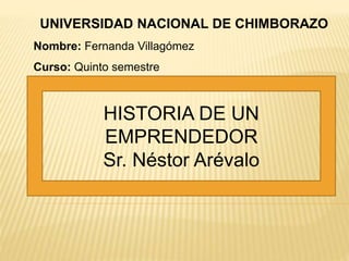 HISTORIA DE UN
EMPRENDEDOR
Sr. Néstor Arévalo
UNIVERSIDAD NACIONAL DE CHIMBORAZO
Nombre: Fernanda Villagómez
Curso: Quinto semestre
 