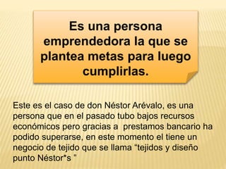 Este es el caso de don Néstor Arévalo, es una
persona que en el pasado tubo bajos recursos
económicos pero gracias a prestamos bancario ha
podido superarse, en este momento el tiene un
negocio de tejido que se llama “tejidos y diseño
punto Néstor*s ”
Es una persona
emprendedora la que se
plantea metas para luego
cumplirlas.
 