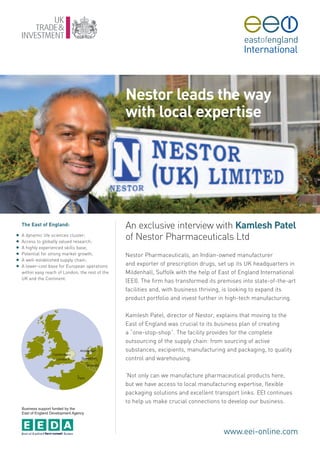 Nestor leads the way
                                                   with local expertise




    The East of England:                           An exclusive interview with Kamlesh Patel
G
G
    A dynamic life sciences cluster;
    Access to globally valued research;
                                                   of Nestor Pharmaceuticals Ltd
G   A highly experienced skills base;
G   Potential for strong market growth;            Nestor Pharmaceuticals, an Indian-owned manufacturer
G   A well-established supply chain;
G   A lower-cost base for European operations      and exporter of prescription drugs, set up its UK headquarters in
    within easy reach of London, the rest of the   Mildenhall, Suffolk with the help of East of England International
    UK and the Continent.
                                                   (EEI). The firm has transformed its premises into state-of-the-art
                                                   facilities and, with business thriving, is looking to expand its
                                                   product portfolio and invest further in high-tech manufacturing.

                                                   Kamlesh Patel, director of Nestor, explains that moving to the
                                                   East of England was crucial to its business plan of creating
                                                   a “one-stop-shop”. The facility provides for the complete
                                                   outsourcing of the supply chain: from sourcing of active
                                                   substances, excipients, manufacturing and packaging, to quality
                                                   control and warehousing.

                                                   ‘Not only can we manufacture pharmaceutical products here,
                                                   but we have access to local manufacturing expertise, flexible
                                                   packaging solutions and excellent transport links. EEI continues
                                                   to help us make crucial connections to develop our business.
    Business support funded by the
    East of England Development Agency




                                                                                         www.eei-online.com
 