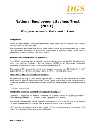 National Employment Savings Trust
                     (NEST)
                What your corporate clients need to know


Background

People are living longer. This means people can enjoy more time in retirement and need to
plan and save for their later years.
The Government estimates that around seven million people are not saving enough to meet
their retirement aspirations. Therefore the Government is making changes to the pension
system which, as an employer, will affect you too.


What do the changes mean for employers?

From 2012, employers will be required to automatically enrol all eligible jobholders into
either the National Employers Savings Scheme (NEST) or an alternative ‘qualifying’
workplace pension and to make minimum contributions into it.

The process will be staged, dependent on employee head count, from 1st October 2012 to 1st
September 2016, with large employers being the first to have to take action.

Who will need to be automatically enrolled?

All jobholders working in Great Britain aged at least 22 years old who have not yet reached
State Pension age and are earning more than £7,475* a year (the income tax threshold at
2011) will need to be automatically enrolled into either an employer’s workplace pension or
NEST.

*2012 figure to be confirmed.

What is the minimum contribution employers must pay?

Under NEST, employers will need to contribute 3% of band earnings for eligible jobholders –
those earnings between £5,715 and £38,185 (applicable in 2011/12).

This will be supplemented by the jobholder’s own contribution (4%) and 1% in the form of
tax relief. Overall contributions will total at least 8% for this type of scheme.

NEST will carry an annual management charge of 0.3% per annum and an immediate 1.8%
charge on initial contributions to cover initial costs.




Who can opt in?
 
