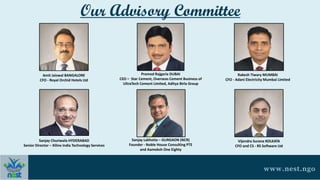 Our Advisory Committee
Amit Jaiswal BANGALORE
CFO - Royal Orchid Hotels Ltd
Pramod Rajgaria DUBAI
CEO – Star Cement, Overseas Cement Business of
UltraTech Cement Limited, Aditya Birla Group
Rakesh Tiwary MUMBAI
CFO - Adani Electricity Mumbai Limited
Sanjay Churiwala HYDERABAD
Senior Director – Xilinx India Technology Services
Sanjay Lakhotia – GURGAON (NCR)
Founder - Noble House Consulting PTE
and Aamoksh One Eighty
Vijendra Surana KOLKATA
CFO and CS - RS Software Ltd
www.nest.ngo
 