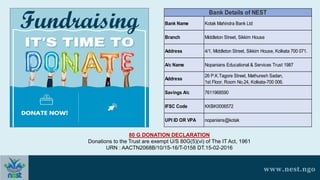 www.nest.ngo
80 G DONATION DECLARATION
Donations to the Trust are exempt U/S 80G(5)(vi) of The IT Act, 1961
URN : AACTN2068B/10/15-16/T-0158 DT.15-02-2016
Fundraising Bank Name Kotak Mahindra Bank Ltd
Branch Middleton Street, Sikkim House
Address 4/1, Middleton Street, Sikkim House, Kolkata 700 071.
A/c Name Nopanians Educational & Services Trust 1987
Address
26 P.K.Tagore Street, Mathuresh Sadan,
1st Floor, Room No.24, Kolkata-700 006.
Savings A/c 7611968590
IFSC Code KKBK0006572
UPI ID OR VPA nopanians@kotak
Bank Details of NEST
 