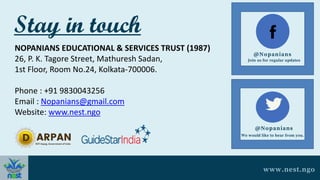 Stay in touch
NOPANIANS EDUCATIONAL & SERVICES TRUST (1987)
26, P. K. Tagore Street, Mathuresh Sadan,
1st Floor, Room No.24, Kolkata-700006.
Phone : +91 9830043256
Email : Nopanians@gmail.com
Website: www.nest.ngo
@Nopanians
Join us for regular updates
@Nopanians
We would like to hear from you.
www.nest.ngo
 
