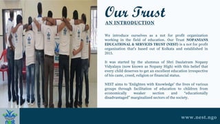 Our Trust
AN INTRODUCTION
We introduce ourselves as a not for profit organization
working in the field of education. Our Trust NOPANIANS
EDUCATIONAL & SERVICES TRUST (NEST) is a not for profit
organization that’s based out of Kolkata and established in
2015.
It was started by the alumnus of Shri Daulatram Nopany
Vidyalaya (now known as Nopany High) with this belief that
every child deserves to get an excellent education irrespective
of his caste, creed, religion or financial status.
NEST aims to ‘Enlighten with Knowledge’ the lives of various
groups through facilitation of education to children from
economically weaker section and “educationally
disadvantaged” marginalized sectors of the society.
www.nest.ngo
 