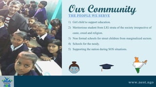Our Community
THE PEOPLE WE SERVE
1) Girl child to support education.
2) Meritorious student from LIG strata of the society irrespective of
caste, creed and religion.
3) Non formal schools for street children from marginalized sectors.
4) Schools for the needy.
5) Supporting the nation during SOS situations.
www.nest.ngo
 