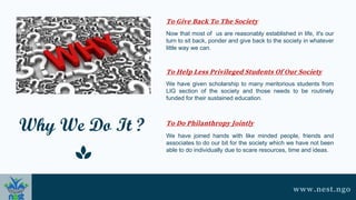Why We Do It ?
Now that most of us are reasonably established in life, it's our
turn to sit back, ponder and give back to the society in whatever
little way we can.
We have given scholarship to many meritorious students from
LIG section of the society and those needs to be routinely
funded for their sustained education.
We have joined hands with like minded people, friends and
associates to do our bit for the society which we have not been
able to do individually due to scare resources, time and ideas.
To Give Back To The Society
To Help Less Privileged Students Of Our Society
To Do Philanthropy Jointly
www.nest.ngo
 