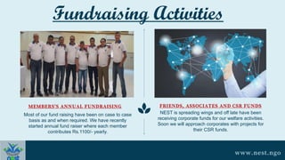 Most of our fund raising have been on case to case
basis as and when required. We have recently
started annual fund raiser where each member
contributes Rs.1100/- yearly.
MEMBERS'S ANNUAL FUNDRAISING
NEST is spreading wings and off late have been
receiving corporate funds for our welfare activities.
Soon we will approach corporates with projects for
their CSR funds.
FRIENDS, ASSOCIATES AND CSR FUNDS
www.nest.ngo
Fundraising Activities
 