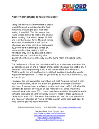 Al Fulford Heating & Cooling | (910) 842
We Have More Great Content Here
https://www.facebook.com/AlFulfordHVAC
http://www.youtube.com/user/fulfordhvac
http://www.pinterest.com/hvacrepairnc
Nest Thermostats: What’s the Deal?
Using the device as a thermostat is pretty
straightforward, which is often the first
thing you are going to deal with after
having it installed. The thermostat is a
round wheel, similar to that of the original
iPod’s moving click wheel, except for this
one is in thermostat form. The unit comes
with a backlit screen that will turn on
whenever you mess with it, or just pass it
by, provided that setting is turned on.
Many people enjoy having it light up
whenever they walk by because it allows
them to see the current setting at a
glance when they are on the way into the living room or heading to the
fridge.
The background color of the thermostat will turn a blue color whenever the
air conditioning is on and a reddish orange
there isn’t anything running at all, it will remain black with white text.
Walking up to the unit and turning its dial will awaken it and allow you to
adjust the temperature. If that’s all you care to do with your thermos
are set to go.
However, this unit can do far more than just that. You can connect it with
your Wi-Fi network, which will allow it to perform a number of different
functions. It can perform a software update on its own, which will allow the
company to address any issues or add features to it. Since first being
released back in October 2011, there have been a total of 10 updates to the
software that were all sent wirelessly to users, most of those updates all
came out in May 2012. The Wi
any necessary changes all from a remote location using their Web app. It
truly doesn’t get any better than this.
Al Fulford Heating & Cooling | (910) 842-6589 | http://www.fulfordhvac.com
We Have More Great Content Here
https://www.facebook.com/AlFulfordHVAC
http://www.youtube.com/user/fulfordhvac
https://twitter.com/fulfordHVAC
http://www.pinterest.com/hvacrepairnc
Nest Thermostats: What’s the Deal?
Using the device as a thermostat is pretty
straightforward, which is often the first
thing you are going to deal with after
having it installed. The thermostat is a
round wheel, similar to that of the original
moving click wheel, except for this
one is in thermostat form. The unit comes
with a backlit screen that will turn on
whenever you mess with it, or just pass it
by, provided that setting is turned on.
Many people enjoy having it light up
by because it allows
them to see the current setting at a
glance when they are on the way into the living room or heading to the
The background color of the thermostat will turn a blue color whenever the
air conditioning is on and a reddish orange color whenever the heat is on. If
there isn’t anything running at all, it will remain black with white text.
Walking up to the unit and turning its dial will awaken it and allow you to
adjust the temperature. If that’s all you care to do with your thermos
However, this unit can do far more than just that. You can connect it with
Fi network, which will allow it to perform a number of different
functions. It can perform a software update on its own, which will allow the
to address any issues or add features to it. Since first being
released back in October 2011, there have been a total of 10 updates to the
software that were all sent wirelessly to users, most of those updates all
came out in May 2012. The Wi-Fi feature lets you see the stats and make
any necessary changes all from a remote location using their Web app. It
truly doesn’t get any better than this.
http://www.fulfordhvac.com
glance when they are on the way into the living room or heading to the
The background color of the thermostat will turn a blue color whenever the
color whenever the heat is on. If
there isn’t anything running at all, it will remain black with white text.
Walking up to the unit and turning its dial will awaken it and allow you to
adjust the temperature. If that’s all you care to do with your thermostat, you
However, this unit can do far more than just that. You can connect it with
Fi network, which will allow it to perform a number of different
functions. It can perform a software update on its own, which will allow the
to address any issues or add features to it. Since first being
released back in October 2011, there have been a total of 10 updates to the
software that were all sent wirelessly to users, most of those updates all
ets you see the stats and make
any necessary changes all from a remote location using their Web app. It
 
