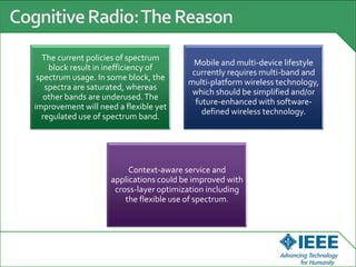 The current policies of spectrum
block result in inefficiency of
spectrum usage. In some block, the
spectra are saturated, whereas
other bands are underused.The
improvement will need a flexible yet
regulated use of spectrum band.
Mobile and multi-device lifestyle
currently requires multi-band and
multi-platform wireless technology,
which should be simplified and/or
future-enhanced with software-
defined wireless technology.
Context-aware service and
applications could be improved with
cross-layer optimization including
the flexible use of spectrum.
 