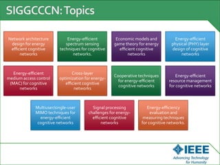 Network architecture
design for energy
eﬃcient cognitive
networks
Energy-eﬃcient
spectrum sensing
techniques for cognitive
networks.
Economic models and
game theory for energy
eﬃcient cognitive
networks
Energy-eﬃcient
physical (PHY) layer
design of cognitive
networks
Energy-eﬃcient
medium access control
(MAC) for cognitive
networks
Cross-layer
optimization for energy-
eﬃcient cognitive
networks
Cooperative techniques
for energy-eﬃcient
cognitive networks
Energy-eﬃcient
resource management
for cognitive networks
Multiuser/single-user
MIMO techniques for
energy-eﬃcient
cognitive networks
Signal processing
challenges for energy-
eﬃcient cognitive
networks
Energy-eﬃciency
evaluation and
measuring techniques
for cognitive networks.
 