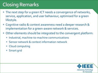 The next step for a green ICT needs a convergence of networks,
service, application, and user behaviour, optimised for a green
lifestyle.
Cognitive radio & context awareness need a deeper research &
implementation for a green-aware network & services.
Other elements should be integrated to the convergent platform:
Industrial, machine-to-machine communications
Sensor network & context information network
Cloud computing
Smart grid
 