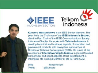 Kuncoro Wastuwibowo is an IEEE Senior Member. This
year, he is the Chairman of the IEEE Indonesia Section,
also the Past Chair of the IEEE Communications Society
Indonesia Chapter. He works with Telkom Indonesia, to
develop technical and business aspects of education and
government products with ecosystem approaches at
Division of Solution Convergence (DSC). He is one of the
co-editors of Internetworking Indonesia: a journal focused
on technical and social aspects of ICT development in
Indonesia. He is also a Member of the IET and ACM.
Web : kuncoro.com
Tweet : @kuncoro
 