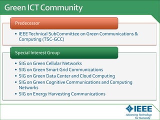 • IEEETechnical SubCommittee on Green Communications &
Computing (TSC-GCC)
Predecessor
• SIG on Green Cellular Networks
• SIG on Green Smart Grid Communications
• SIG on Green Data Center and Cloud Computing
• SIG on Green Cognitive Communications and Computing
Networks
• SIG on Energy Harvesting Communications
Special Interest Group
 