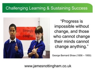 Challenging Learning & Sustaining Success “Progress is impossible without change, and those who cannot change their minds cannot change anything.” George Bernard Shaw (1856 – 1950) www.jamesnottingham.co.uk 