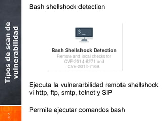 Tiposdescande
vulnerabilidad
5
4
Bash shellshock detection
Ejecuta la vulnerarbilidad remota shellshock
vi http, ftp, smtp, telnet y SIP
Permite ejecutar comandos bash
 