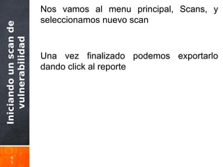 Iniciandounscande
vulnerabilidad
6
5
Nos vamos al menu principal, Scans, y
seleccionamos nuevo scan
Una vez finalizado podemos exportarlo
dando click al reporte
 