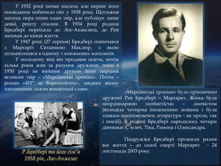У 1932 році почав писати, але перше його
оповідання побачило світ у 1938 році. Щотижня
митець пера пише один твір, але публікує лише
деякі, решту спалює. В 1934 році родина
Бредбері переїхала до Лос-Анжелеса, де Рей
мешкав до кінця життя.
У 1947 році (27 серпня) Бредбері повінчався
з Маргаріт Сюзанною Маклюр, з якою
познайомився в одному з книжкових магазинів.
У молодому віці він продавав газети, потім
кілька років жив за рахунок дружини, поки в
1950 році не вийшов друком його перший
великий твір – «Марсіанські хроніки». Потім –
роман «451* за Фаренгейтом», завдяки якому
письменник зажив всесвітньої слави.
«Марсіанські хроніки» було присвячено
дружині Рея Бредбері – Маргарет. Жінка була
неординарною особистістю – лінгвістом
(володіла чотирма іноземними мовами і була
тонким поціновувачем літератури – як прози, так
і поезії). В родині Бредбері народилось чотири
дівчинки: С’юзен, Тіна, Рамона і Олександра.
Подружжя Бредбері прожили разом
все життя – до самої смерті Маргарет – 24
листопада 2003 року.
 
