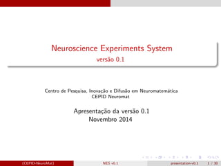 Neuroscience Experiments System 
vers~ao 0.1 
Centro de Pesquisa, Inovac~ao e Difus~ao em Neuromatematica 
CEPID Neuromat 
Apresentac~ao da vers~ao 0.1 
Novembro 2014 
(CEPID-NeuroMat) NES v0.1 presentation-v0.1 1 / 30 
 