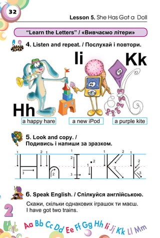 32
Lesson 5. She Has Got a Doll
“Learn the Letters” / «Вивчаємо літери»
4. Listen and repeat. / Послухай і повтори.
5. Look and copy. /
Подивись і напиши за зразком.
6. Speak English. / Спілкуйся англійською.
Скажи, скільки однакових іграшок ти маєш.
I have got two trains.
Hh
Ii Kk
a happy hare a new iPod a purple kite
 