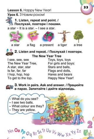 33
Lesson 6. Happy New Year!
Урок 6. З Новим роком!
1. Listen, repeat and point. /
Послухай, повтори і покажи.
a star − It is a star. – I see a star.
a star a ﬂag a present a tiger a tree
2. Listen and repeat. / Послухай і повтори.
The New Year Tree
I see, see, see
The New Year Tree,
A star, star, star
Is far, far, far
I hop, hop, hop
To get to the top.
Toys, toys, toys
For girls and boys:
Stars and balls,
Flags and dolls,
Hares and bears
Happy New Year!
3. Work in pairs. Ask and answer. / Працюйте
в парах. Запитайте і дайте відповідь.
– What do you see?
– I see two balls.
– What colour are they?
– They are yellow.
 