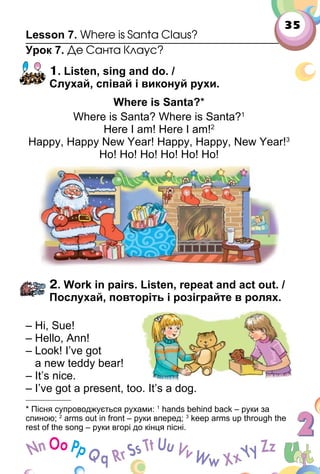 35
Lesson 7. Where is Santa Claus?
Урок 7. Де Санта Клаус?
1. Listen, sing and do. /
Слухай, співай і виконуй рухи.
Where is Santa?*
Where is Santa? Where is Santa?1
Here I am! Here I am!2
Happy, Happy New Year! Happy, Happy, New Year!3
Ho! Ho! Ho! Ho! Ho! Ho!
2. Work in pairs. Listen, repeat and act out. /
Послухай, повторіть і розіграйте в ролях.
– Hi, Sue!
– Hello, Ann!
– Look! I’ve got
a new teddy bear!
– It’s nice.
– I’ve got a present, too. It’s a dog.
* Пісня супроводжується рухами: 1
hands behind back – руки за
спиною; 2
arms out in front – руки вперед; 3
keep arms up through the
rest of the song – руки вгорі до кінця пісні.
 