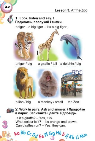 42
Lesson 3. At the Zoo
1. Look, listen and say. /
Подивись, послухай і скажи.
a tiger – a big tiger – It’s a big tiger.
a tiger / big a giraffe / tall a dolphin / big
a lion / big a monkey / small the Zoo
2. Work in pairs. Ask and answer. / Працюйте
в парах. Запитайте і дайте відповідь.
Is it a giraffe? – Yes, it is.
What colour is it? – It’s orange and brown.
Can giraffes run? – Yes, they can.
 