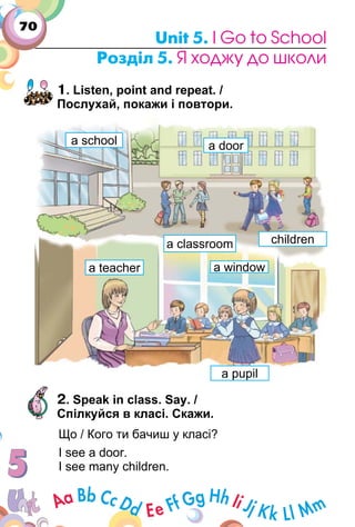 70
Unit 5. I Go to School
Розділ 5. Я ходжу до школи
1. Listen, point and repeat. /
Послухай, покажи і повтори.
2. Speak in class. Say. /
Спілкуйся в класі. Скажи.
Що / Кого ти бачиш у класі?
I see a door.
I see many children.
a classroom
a doora school
children
a windowa teacher
a pupil
 