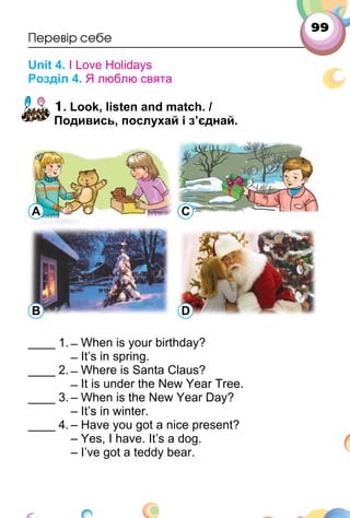 99
Перевір себе
Unit 4. I Love Holidays
Розділ 4. Я люблю свята
1. Look, listen and match. /
Подивись, послухай і з’єднай.
____ 1. ̶ When is your birthday?
̶ It’s in spring.
____ 2. ̶ Where is Santa Claus?
̶ It is under the New Year Tree.
____ 3. – When is the New Year Day?
– It’s in winter.
____ 4. – Have you got a nice present?
– Yes, I have. It’s a dog.
– I’ve got a teddy bear.
A C
B D
 