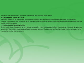 These are the segments but nestle has segmented two divisions given below:
•DEMOGRAPHIC SEGMENTATION
Nesvita is meant for all the users in high upper or middle class families being positioned as a Brand for moderate
income earners also. Due to income factor involved it can be said the Nesvita milk targets specially those women who are
mainly health conscious.
•PSYCHOGRAPHIC SEGMENTATION
On the basis of psychographic, factors such as personality traits, lifestyles and values, the marketers at nestle Nesvita have
segmented the market more towards health conscious women. The advertise for Nesvita show a women who want to be
successful, having high ambitions.
 