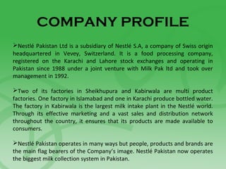 COMPANY PROFILE
Nestlé Pakistan Ltd is a subsidiary of Nestlé S.A, a company of Swiss origin
headquartered in Vevey, Switzerland. It is a food processing company,
registered on the Karachi and Lahore stock exchanges and operating in
Pakistan since 1988 under a joint venture with Milk Pak ltd and took over
management in 1992.
Two of its factories in Sheikhupura and Kabirwala are multi product
factories. One factory in Islamabad and one in Karachi produce bottled water.
The factory in Kabirwala is the largest milk intake plant in the Nestlé world.
Through its effective marketing and a vast sales and distribution network
throughout the country, it ensures that its products are made available to
consumers.
Nestlé Pakistan operates in many ways but people, products and brands are
the main flag bearers of the Company’s image. Nestlé Pakistan now operates
the biggest milk collection system in Pakistan.
 
