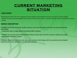 CURRENT MARKETING
SITUATION
TARGET MARKET
Nestle Nesvita milk is for such a segments of the markets that are health conscious and want to lead a healthy
lifestyle they have specially targeted the women of today who is either a married, working women and health conscious
people.
MARKET DESCRIPTION
Nestles promising to provide quality products to all over the world more than 90 years ago trading
MILKMAID
condensed milk by Anglo-Swiss Condensed Milk Company.
Nestlé has won the trust of Pakistanis for being a food maker with the maximum safety and quality
measurement with this product.
Nestle Utilized the most new and up-to-date advance technology and its accounted science-based
experienced in the manufacture of milk food products.
 