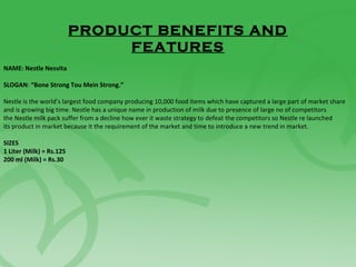 PRODUCT BENEFITS AND
FEATURES
NAME: Nestle Nesvita
SLOGAN: “Bone Strong Tou Mein Strong.”
Nestle is the world’s largest food company producing 10,000 food items which have captured a large part of market share
and is growing big time. Nestle has a unique name in production of milk due to presence of large no of competitors
the Nestle milk pack suffer from a decline how ever it waste strategy to defeat the competitors so Nestle re launched
its product in market because it the requirement of the market and time to introduce a new trend in market.
SIZES
1 Liter (Milk) = Rs.125
200 ml (Milk) = Rs.30
 