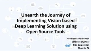 Unearth the Journey of
Implementing Vision based
Deep Learning Solution using
Open Source Tools
Neethu Elizabeth Simon
Software Engineer
Intel Corporation
Phoenix, AZ
 