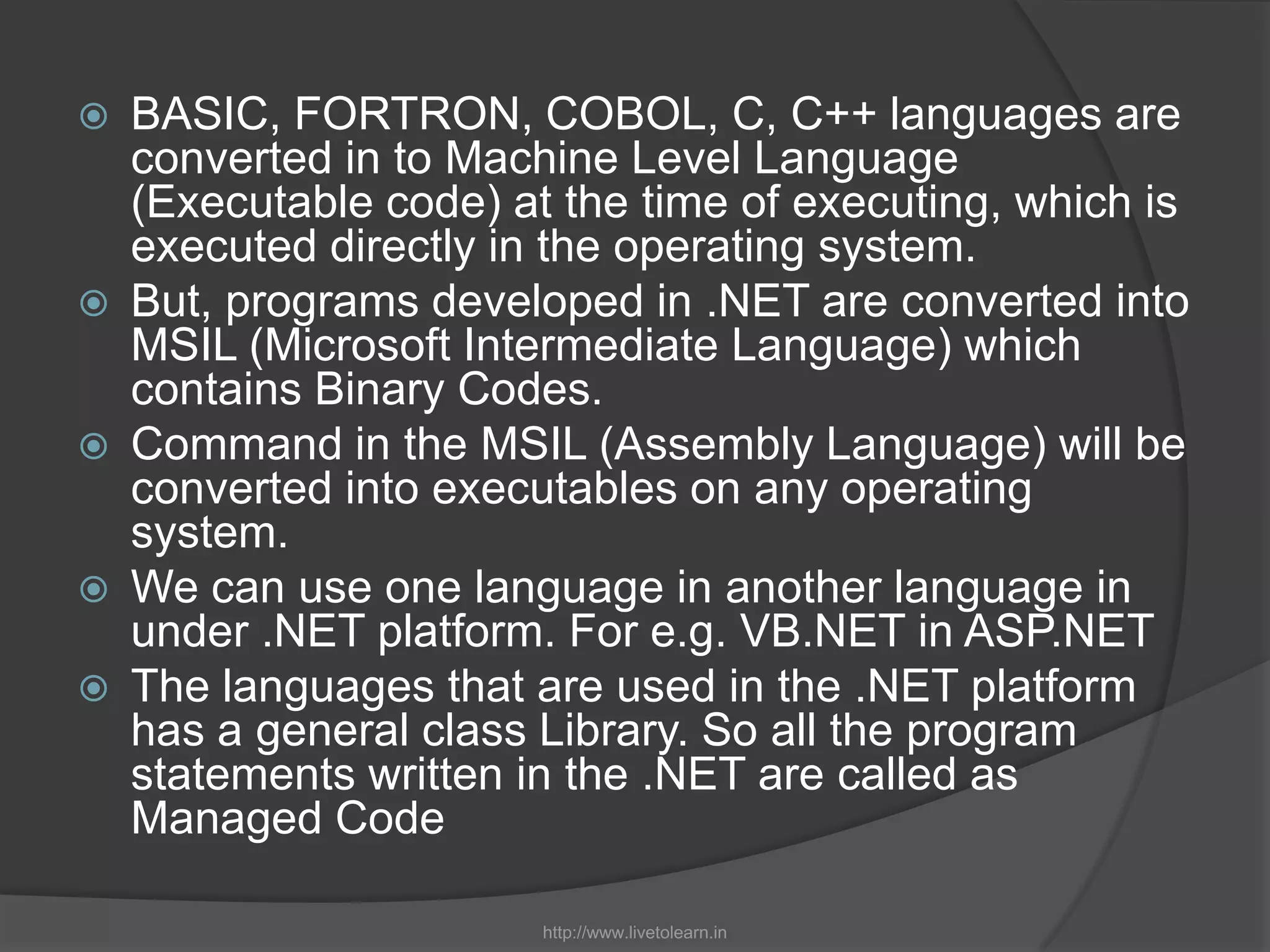 BASIC, FORTRON, COBOL, C, C++ languages are converted in to Machine Level Language (Executable code) at the time of executing, which is executed directly in the operating system.But, programs developed in .NET are converted into MSIL (Microsoft Intermediate Language) which contains Binary Codes.Command in the MSIL (Assembly Language) will be converted into executables on any operating system.We can use one language in another language in under .NET platform. For e.g. VB.NET in ASP.NETThe languages that are used in the .NET platform has a general class Library. So all the program statements written in the .NET are called as Managed Codehttp://www.livetolearn.in