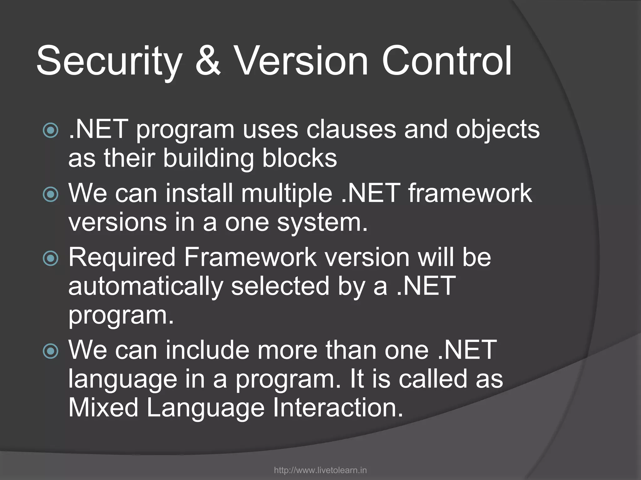 Security & Version Control.NET program uses clauses and objects as their building blocksWe can install multiple .NET framework versions in a one system.Required Framework version will be automatically selected by a .NET program.We can include more than one .NET language in a program. It is called as Mixed Language Interaction.http://www.livetolearn.in